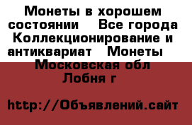 Монеты в хорошем состоянии. - Все города Коллекционирование и антиквариат » Монеты   . Московская обл.,Лобня г.